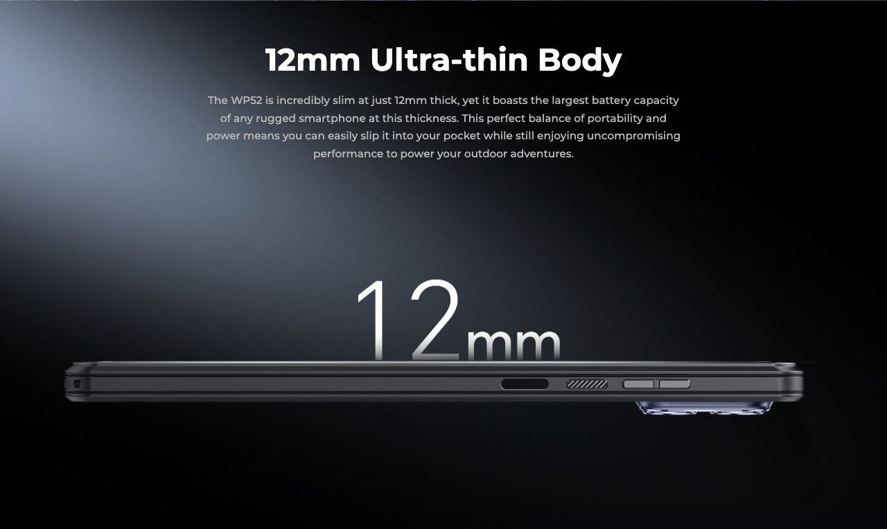 12mm Ultra-thin Body The WP52 is incredibly slim at just 12mm thick, yet it boasts the largest battery capacity of any rugged smartphone at this thickness. This perfect balance of portability and power means you can easily slip it into you