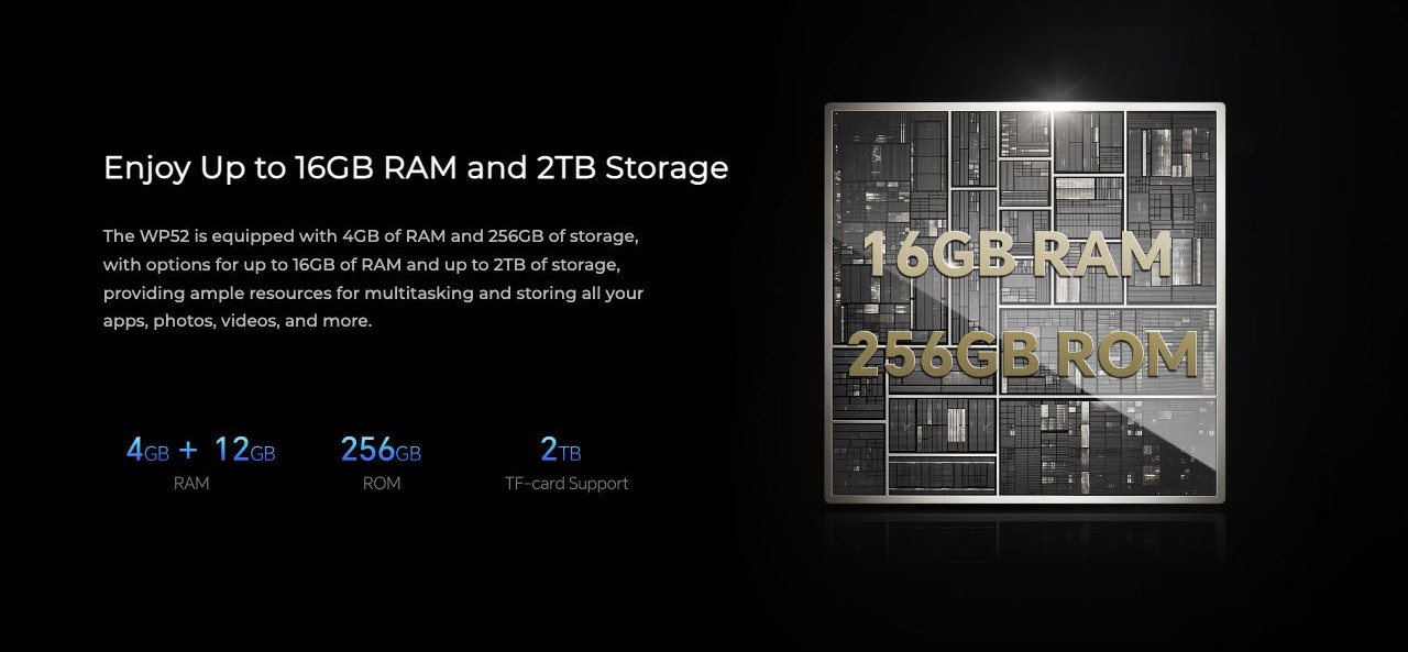 Enjoy Up to 16GB RAM and 2TB Storage The WP52 is equipped with 4GB of RAM and 256GB of storage, with options for up to 16GB of RAM and up to 2TB of storage, providing ample resources for multitasking and storing all your apps, photos, vide