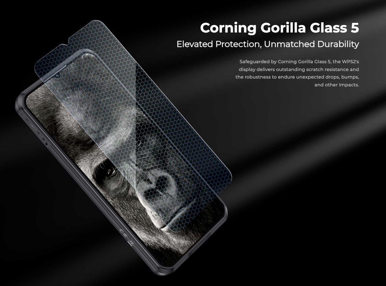 Corning Gorilla Glass 5 Elevated Protection, Unmatched Durability Safeguarded by Corning Gorilla Glass 5, the WP52's display delivers outstanding scratch resistance and the robustness to endure unexpected drops, bumps, and other impacts.