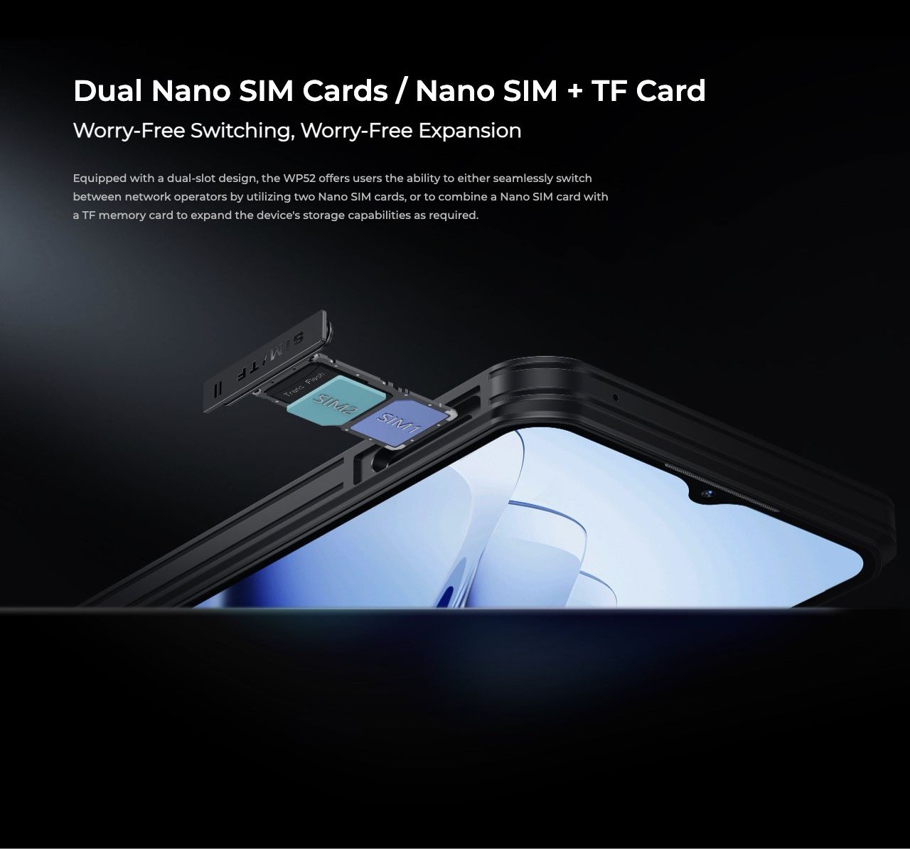 Dual Nano SIM Cards / Nano SIM + TF Card Worry-Free Switching, Worry-Free Expansion Equipped with a dual-slot design, the WP52 offers users the ability to either seamlessly switch between network operators by utilizing two Nano SIM cards,